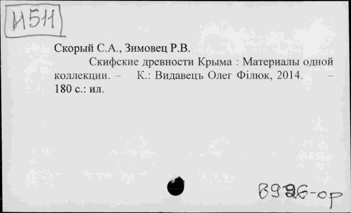 ﻿И5ЇЇ)
Скорый С.А., Зимовец Р.В.
Скифские древности Крыма : Материалы одной коллекции. -	К.: Видавець Олег Філюк, 2014.
180 с.: ил.
9	-<? jz?